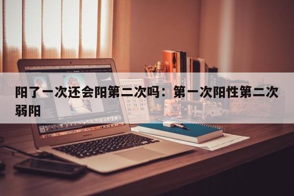 阳了一次还会阳第二次吗:第一次阳性第二次弱阳