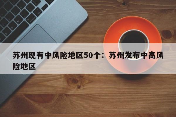 苏州现有中风险地区50个:苏州发布中高风险地区