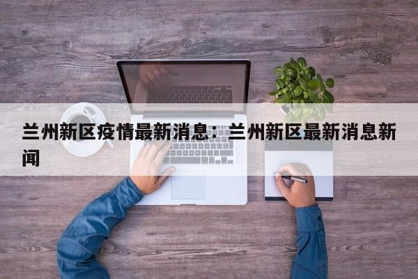 兰州新区疫情最新消息:兰州新区最新消息新闻