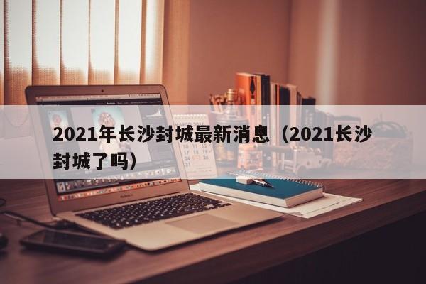 2021年长沙封城最新消息(2021长沙封城了吗)
