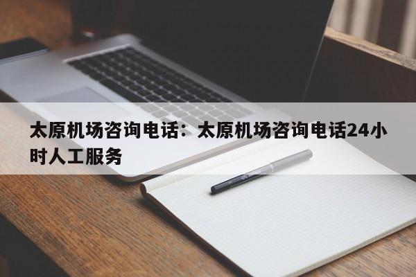 太原机场咨询电话:太原机场咨询电话24小时人工服务