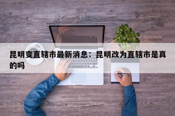 昆明变直辖市最新消息：昆明改为直辖市是真的吗
