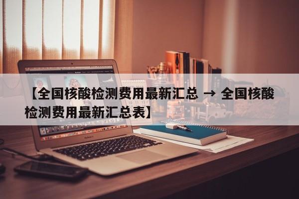 【全国核酸检测费用最新汇总 → 全国核酸检测费用最新汇总表】
