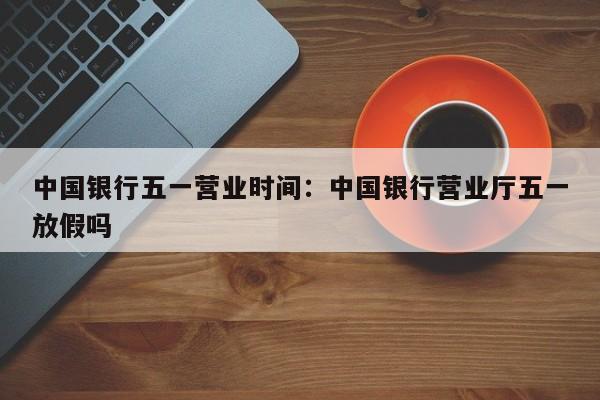 中国银行五一营业时间:中国银行营业厅五一放假吗
