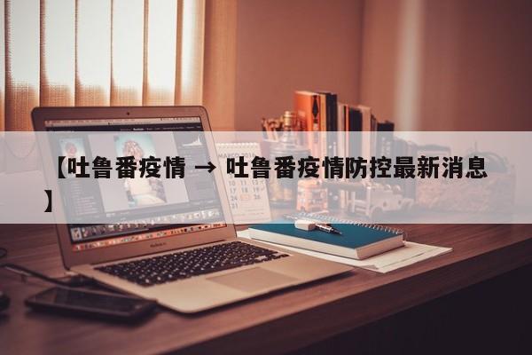 【吐鲁番疫情 → 吐鲁番疫情防控最新消息】
