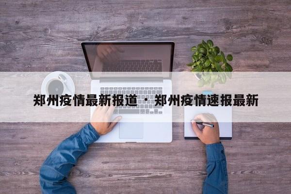 郑州疫情最新报道 · 郑州疫情速报最新