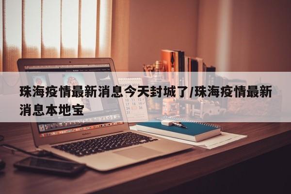 珠海疫情最新消息今天封城了/珠海疫情最新消息本地宝