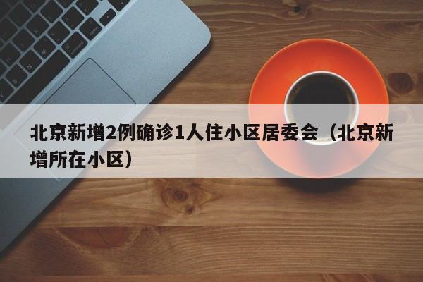 北京新增2例确诊1人住小区居委会(北京新增所在小区)