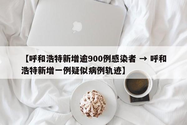 【呼和浩特新增逾900例感染者 → 呼和浩特新增一例疑似病例轨迹】