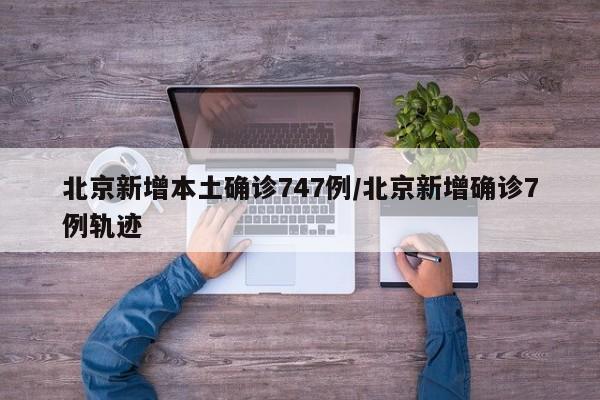 北京新增本土确诊747例/北京新增确诊7例轨迹