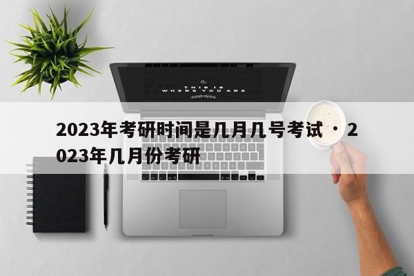 2023年考研时间是几月几号考试 · 2023年几月份考研