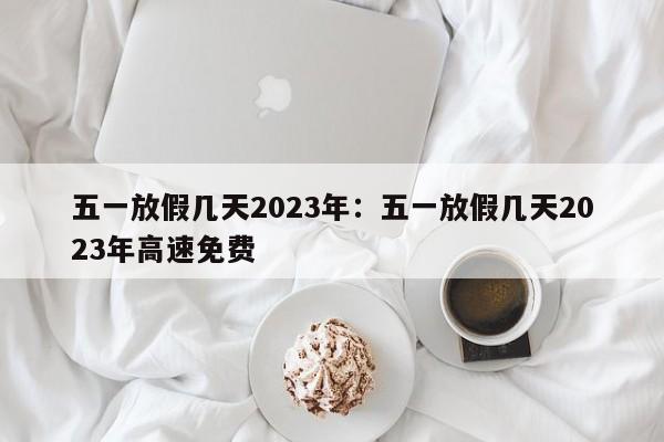 五一放假几天2023年:五一放假几天2023年高速免费