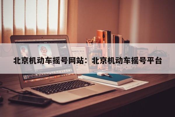 北京机动车摇号网站:北京机动车摇号平台