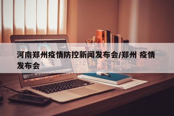 河南郑州疫情防控新闻发布会/郑州 疫情 发布会