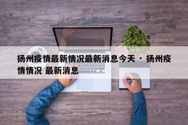 扬州疫情最新情况最新消息今天 · 扬州疫情情况 最新消息