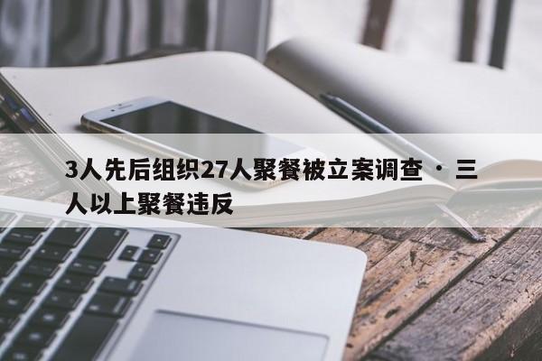 3人先后组织27人聚餐被立案调查 · 三人以上聚餐违反