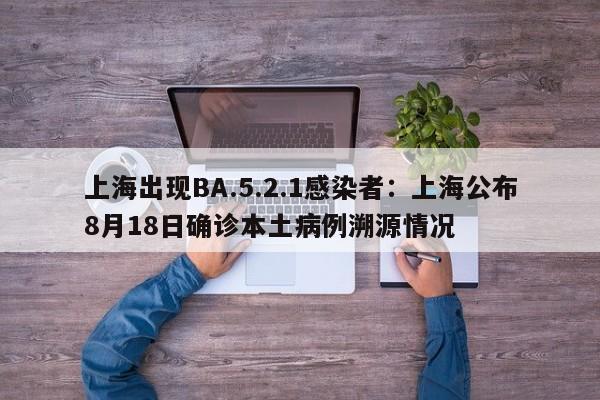 上海出现BA.5.2.1感染者:上海公布8月18日确诊本土病例溯源情况