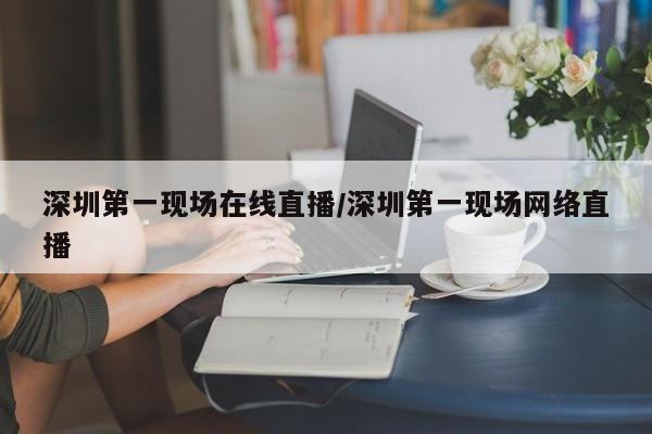 深圳第一现场在线直播/深圳第一现场网络直播