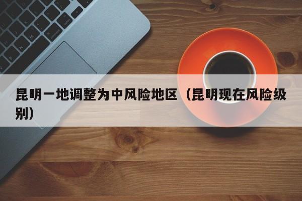 昆明一地调整为中风险地区(昆明现在风险级别)