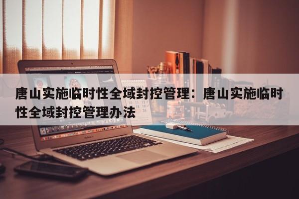 唐山实施临时性全域封控管理:唐山实施临时性全域封控管理办法
