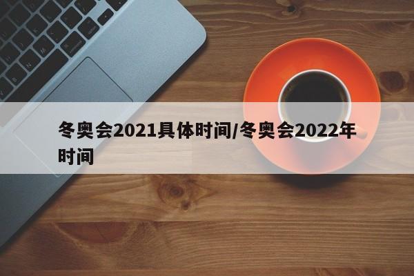 冬奥会2021具体时间/冬奥会2022年时间