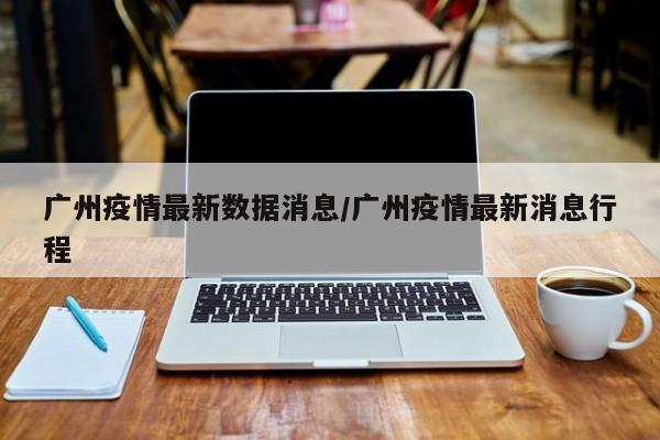 广州疫情最新数据消息/广州疫情最新消息行程