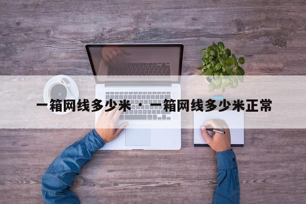 一箱网线多少米 · 一箱网线多少米正常