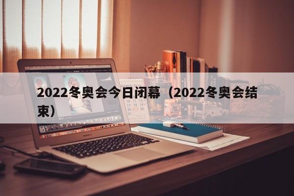 2022冬奥会今日闭幕(2022冬奥会结束)