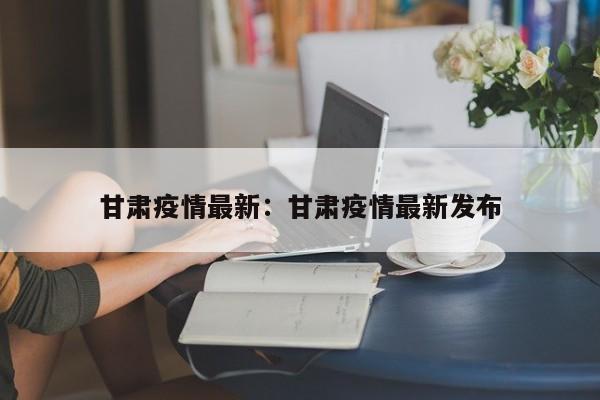 甘肃疫情最新:甘肃疫情最新发布