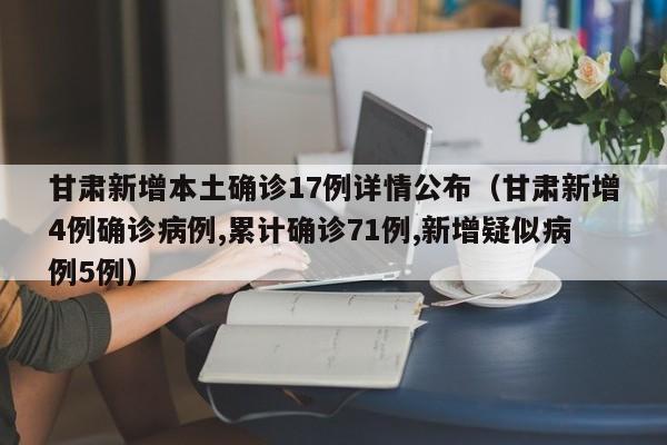 甘肃新增本土确诊17例详情公布(甘肃新增4例确诊病例,累计确诊71例,新增疑似病例5例)