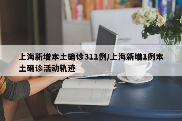 上海新增本土确诊311例/上海新增1例本土确诊活动轨迹
