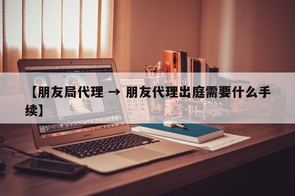 【朋友局代理 → 朋友代理出庭需要什么手续】