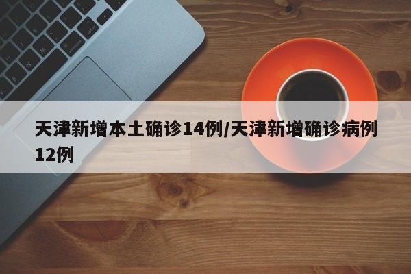 天津新增本土确诊14例/天津新增确诊病例12例