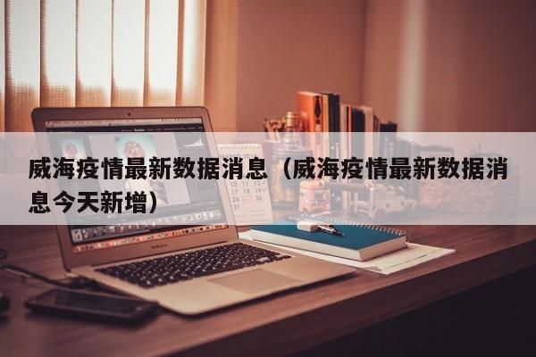 威海疫情最新数据消息(威海疫情最新数据消息今天新增)