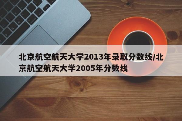 北京航空航天大学2013年录取分数线/北京航空航天大学2005年分数线