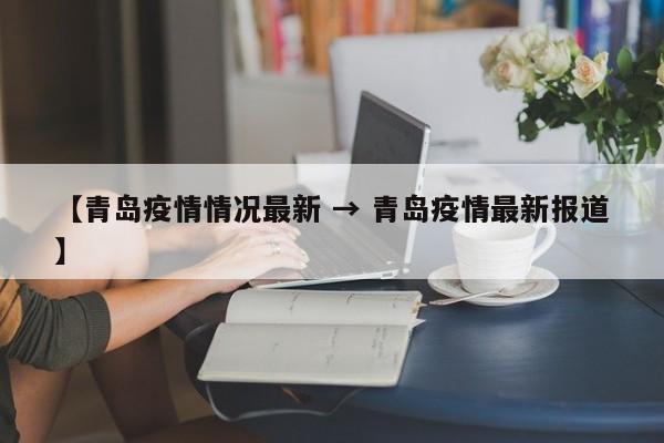 【青岛疫情情况最新 → 青岛疫情最新报道】