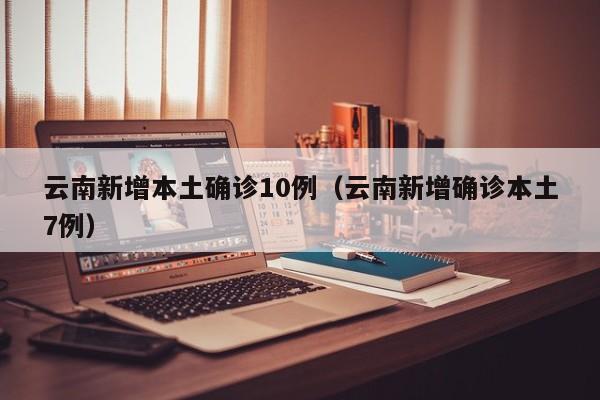 云南新增本土确诊10例(云南新增确诊本土7例)
