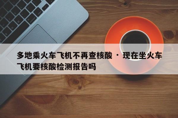 多地乘火车飞机不再查核酸 · 现在坐火车飞机要核酸检测报告吗