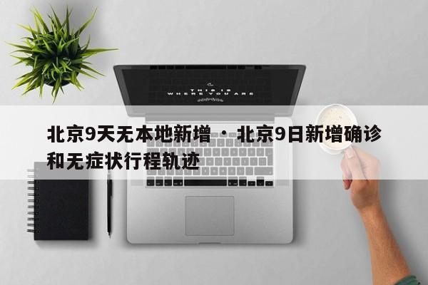 北京9天无本地新增 · 北京9日新增确诊和无症状行程轨迹