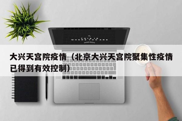 大兴天宫院疫情(北京大兴天宫院聚集性疫情已得到有效控制)