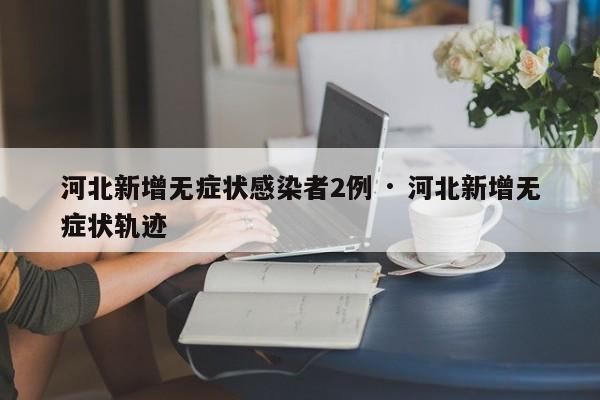 河北新增无症状感染者2例 · 河北新增无症状轨迹
