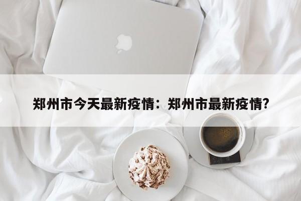郑州市今天最新疫情:郑州市最新疫情?