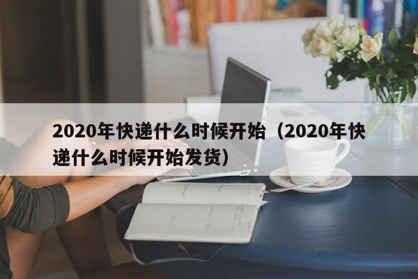 2020年快递什么时候开始(2020年快递什么时候开始发货)
