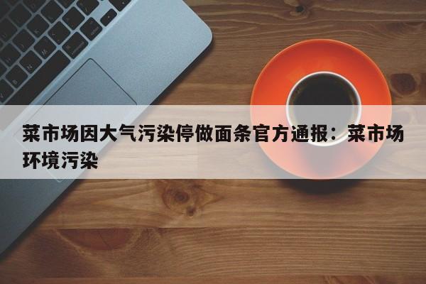 菜市场因大气污染停做面条官方通报:菜市场环境污染