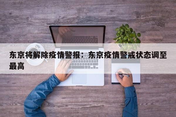 东京将解除疫情警报:东京疫情警戒状态调至最高
