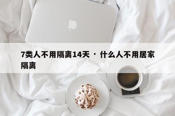 7类人不用隔离14天 · 什么人不用居家隔离
