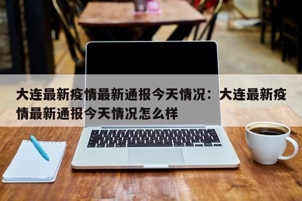 大连最新疫情最新通报今天情况:大连最新疫情最新通报今天情况怎么样