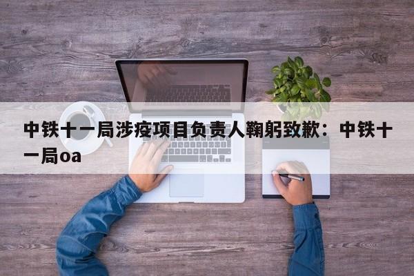 中铁十一局涉疫项目负责人鞠躬致歉:中铁十一局oa