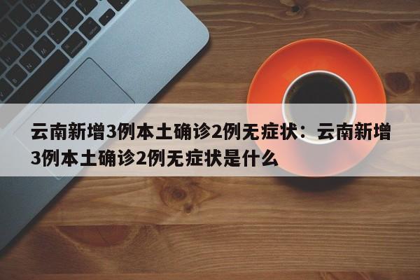 云南新增3例本土确诊2例无症状:云南新增3例本土确诊2例无症状是什么