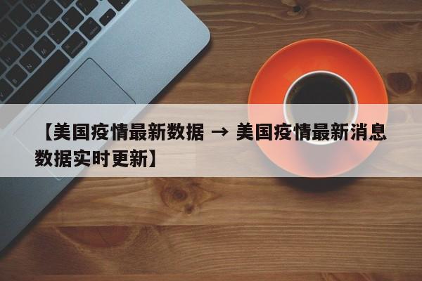 【美国疫情最新数据 → 美国疫情最新消息数据实时更新】